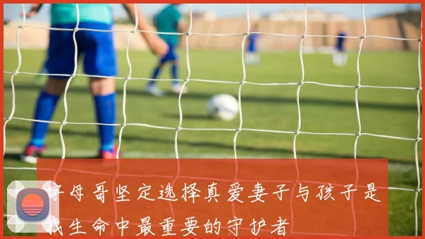 字母哥坚定选择真爱妻子与孩子是我生命中最重要的守护者